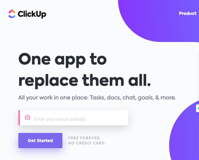 ClickUp. Product. One app to replace them all. All your work in one place: Tasks, docs, chat, goals & more. Textbox labeled: Enter your email address. Button labeled: Get started. Free Forever. No credit card.