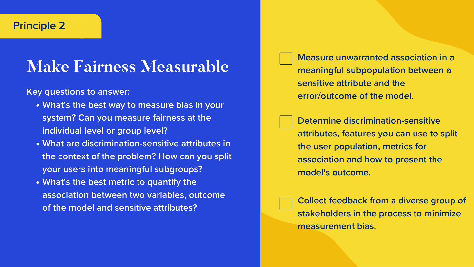 Key questions to answer

What's the best way to measure bias in your system? Can you measure fairness at the individual level or group level?
What are discrimination-sensitive attributes in the context of the problem? How can you split your users into meaningful subgroups? 
What's the best metric to quantify the association between two variables, outcome of the model and sensitive attributes?

Checklist

Measure unwarranted association in a meaningful subpopulation between a sensitive attribute and the error/outcome of the model.
Determine discrimination-sensitive attributes, features you can use to split the user population, metrics for association and how to present the model's outcome.
Collect feedback from a diverse group of stakeholders in the process to minimize measurement bias. 
