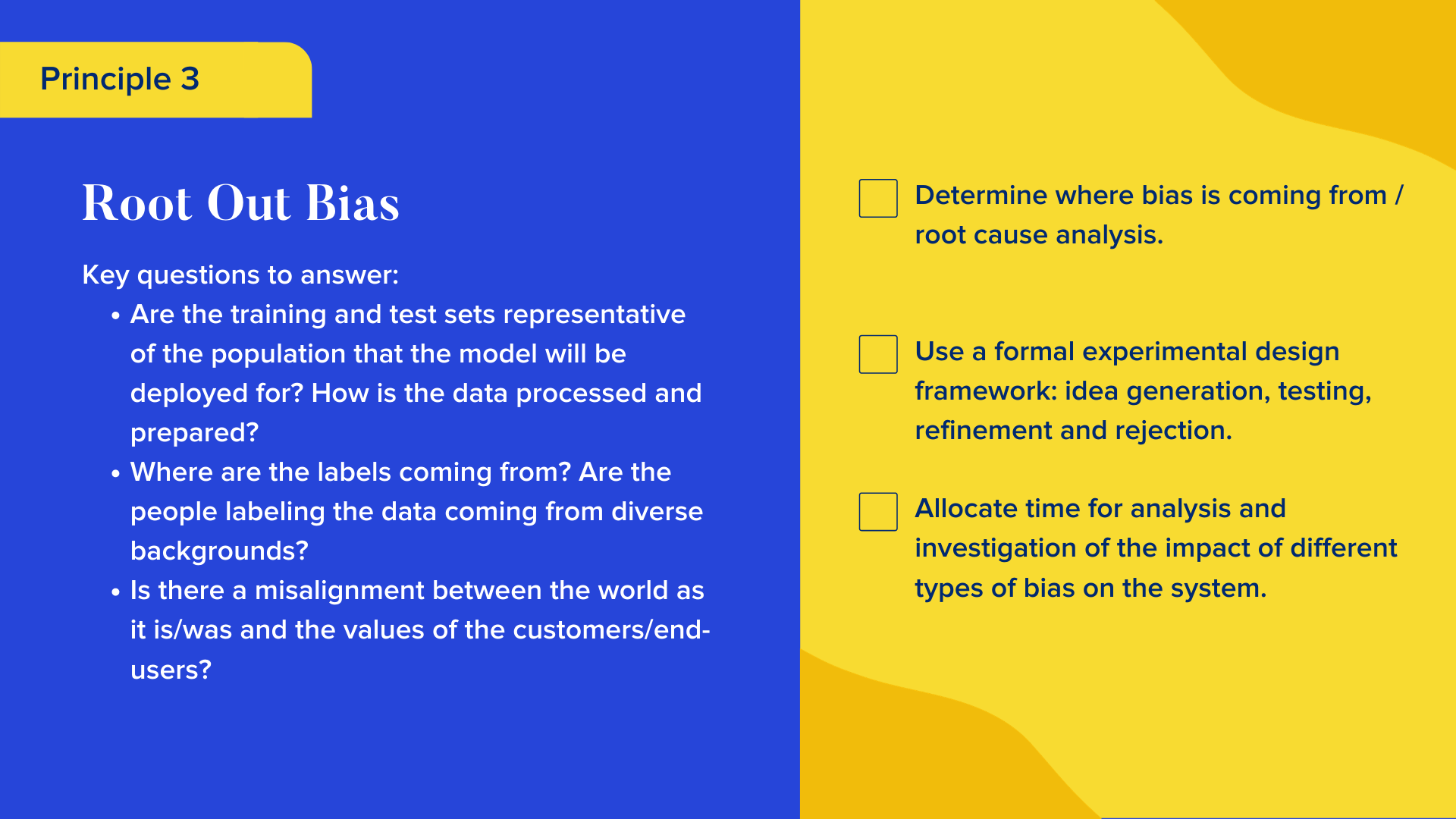 Key questions to answer

Are the training and test sets representative of the population that the model will be deployed for? How is the data processed and prepared?
Where are the labels coming from? Are the people labeling the data coming from diverse backgrounds?
Is there a misalignment between the world as it is/was and the values of the customers/end-users?

Checklist

Determine where bias is coming from / root cause analysis.
Use a formal experimental design framework: idea generation, testing, refinement and rejection.
Allocate time for analysis and investigation of the impact of different types of bias on the system.
