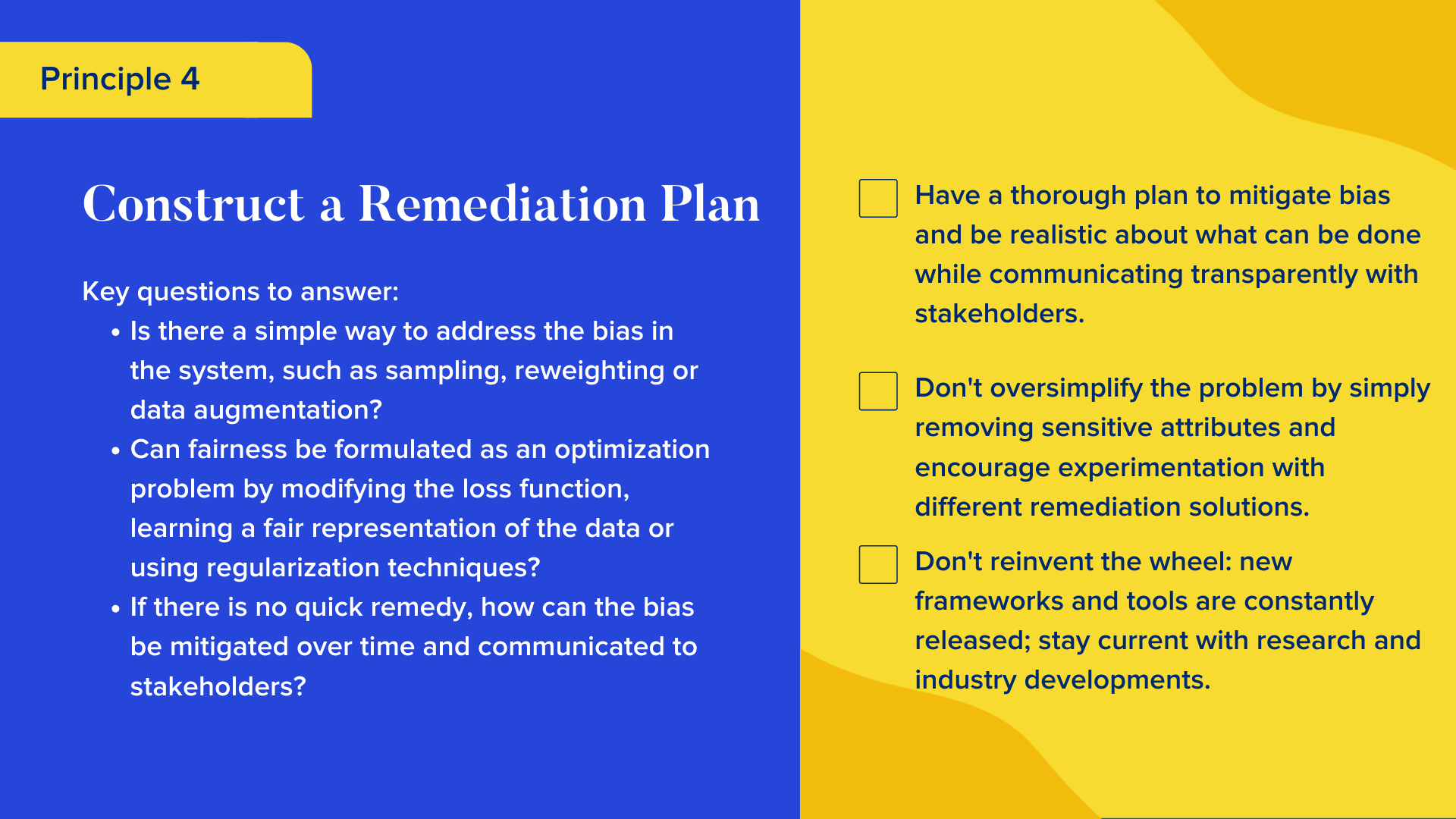 Key questions to answer

Is there a simple way to address the bias in the system, such as sampling, reweighting or data augmentation?
Can fairness be formulated as an optimization problem by modifying the loss function, learning a fair representation of the data or using regularization techniques?
If there is no quick remedy, how can the bias be mitigated over time and communicated to stakeholders?

Checklist

Have a thorough plan to mitigate bias and be realistic about what can be done while communicating transparently with stakeholders.
Don't oversimplify the problem by simply removing sensitive attributes and encourage experimentation with different remediation solutions.
Don't reinvent the wheel: new frameworks and tools are constantly released; stay current with research and industry developments.
