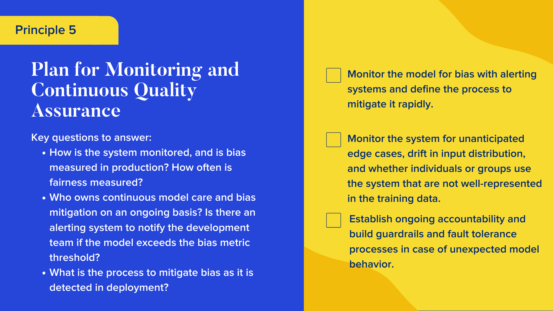 Key questions to answer

How is the system monitored, and is bias measured in production? How often is fairness measured?
Who owns continuous model care and bias mitigation on an ongoing basis? Is there an alerting system to notify the development team if the model exceeds the bias metric threshold?
What is the process to mitigate bias as it is detected in deployment?


Checklist

Monitor the model for bias with alerting systems and define the process to mitigate it rapidly.
Monitor the system for unanticipated edge cases, drift in input distribution, and whether individuals or groups use the system that are not well-represented in the training data.
Establish ongoing accountability and build guardrails and fault tolerance processes in case of unexpected model behavior.
