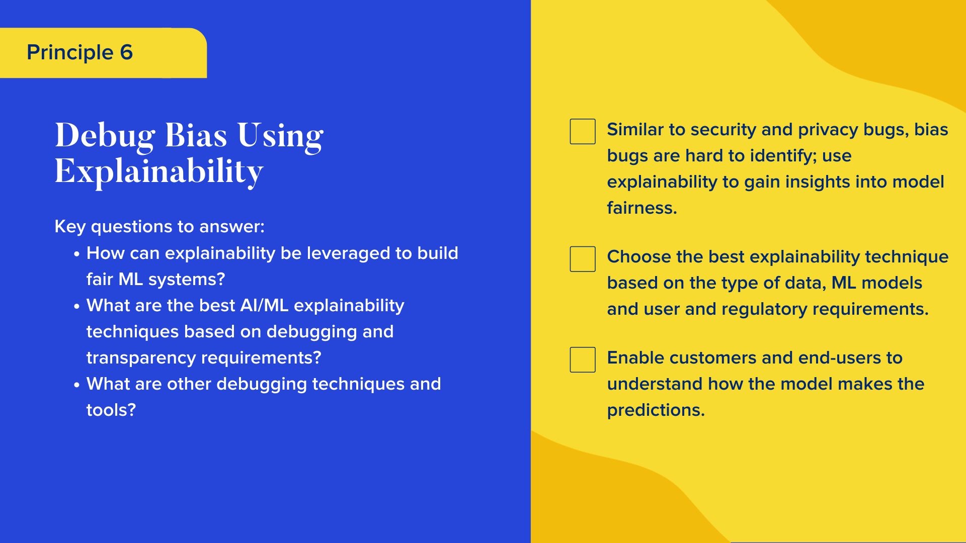 Key questions to answer

How can explainability be leveraged to build fair ML systems?
What are the best AI/ML explainability techniques based on debugging and transparency requirements? 
What are other debugging techniques and tools?

Checklist

Similar to security and privacy bugs, bias bugs are hard to identify; use explainability to gain insights into model fairness. 
Choose the best explainability technique based on the type of data, ML models and user and regulatory requirements. 
Enable customers and end-users to understand how the model makes the predictions.
