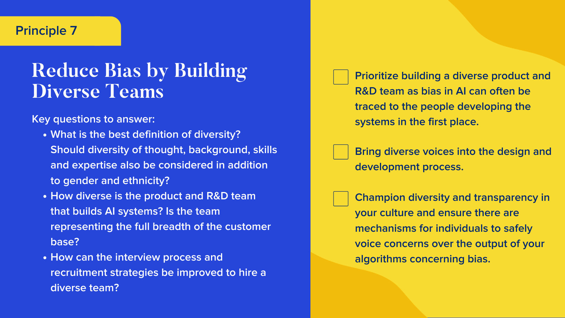 Key questions to answer

What is the best definition of diversity? Should diversity of thought, background, skills and expertise also be considered in addition to gender and ethnicity? 
How diverse is the product and R&D team that builds AI systems? Is the team representing the full breadth of the customer base?
How can the interview process and recruitment strategies be improved to hire a diverse team? 

Checklist

Prioritize building a diverse product and R&D team as bias in AI can often be traced to the people developing the systems in the first place.
Bring diverse voices into the design and development process.
Champion diversity and transparency in your culture and ensure there are mechanisms for individuals to safely voice concerns over the output of your algorithms concerning bias.
