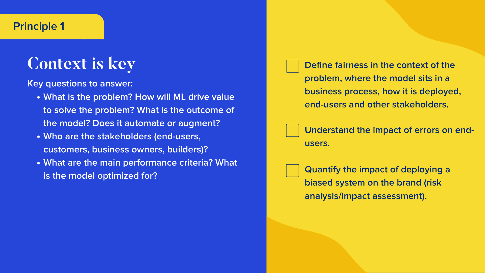 Key questions to answer

What is the problem? How will ML drive value to solve the problem? What is the outcome of the model? Does it automate or augment? 
Who are the stakeholders (end-users, customers, business owners, builders)?
What are the main performance criteria? What is the model optimized for?

Checklist

Define fairness in the context of the problem, where the model sits in a business process, how it is deployed, end-users and other stakeholders.
Understand the impact of errors on end-users.
Quantify the impact of deploying a biased system on the brand (risk analysis/impact assessment).
