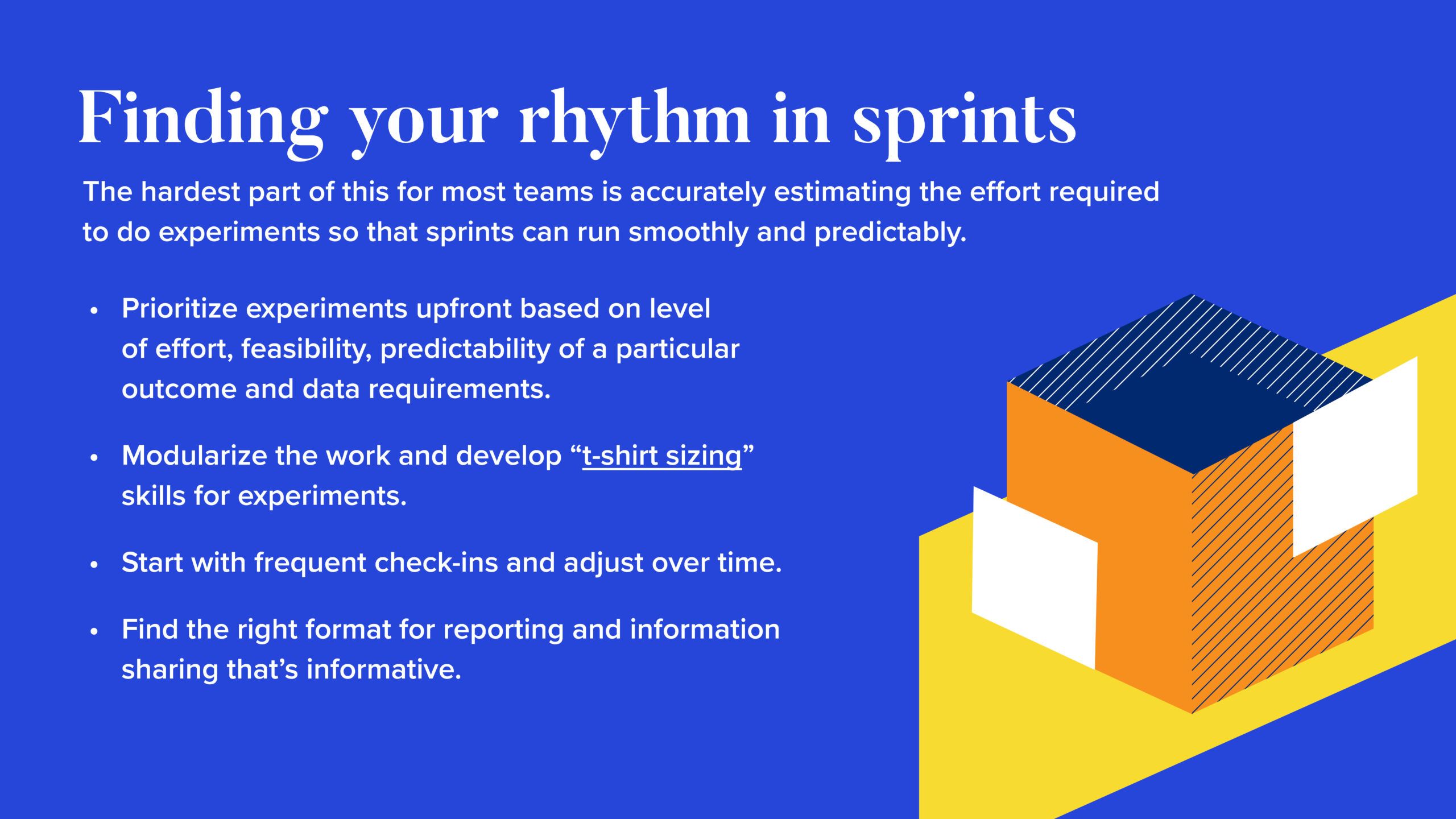 INFOGRAPHIC #3: Finding your rhythm in sprints  The hardest part of this for most teams is accurately estimating the effort required to do experiments so that sprints can run smoothly and predictably.  Prioritize experiments up front based on level of effort, feasibility, predictability of a particular outcome and data requirements. 
Modularize the work and develop “t-shirt sizing” skills for experiments.
Start with frequent check-ins and adjust over time.
Find the right format for reporting and information sharing that’s informative.
